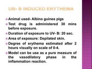  Animal used- Albino guinea pigs
 Test drug is administered 30 mins
before exposure.
 Duration of exposure to UV- B: 20 sec.
 Area of exposure: Depilated skin.
 Degree of erythema estimated after 2
hours visually on scale of 0-4.
 Model can be use as a pure measure of
the vasodilatory phase in the
inflammation reaction.
 