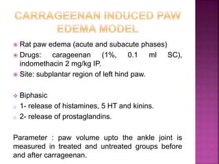  Rat paw edema (acute and subacute phases)
 Drugs: carageenan (1%, 0.1 ml SC),
indomethacin 2 mg/kg IP.
 Site: subplantar region of left hind paw.
 Biphasic
o 1- release of histamines, 5 HT and kinins.
o 2- release of prostaglandins.
Parameter : paw volume upto the ankle joint is
measured in treated and untreated groups before
and after carrageenan.
 