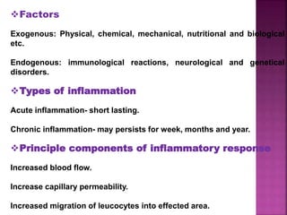 Factors
Exogenous: Physical, chemical, mechanical, nutritional and biological
etc.
Endogenous: immunological reactions, neurological and genetical
disorders.
Types of inflammation
Acute inflammation- short lasting.
Chronic inflammation- may persists for week, months and year.
Principle components of inflammatory response
Increased blood flow.
Increase capillary permeability.
Increased migration of leucocytes into effected area.
 