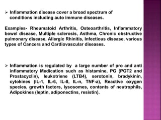  Inflammation disease cover a broad spectrum of
conditions including auto immune diseases.
Examples- Rheumatoid Arthritis, Osteoarthritis, Inflammatory
bowel disease, Multiple sclerosis, Asthma, Chronic obstructive
pulmonary disease, Allergic Rhinitis, Infectious disease, various
types of Cancers and Cardiovascular diseases.
 Inflammation is regulated by a large number of pro and anti
inflammatory Medication such as histamine, PG (PGT2 and
Prostacyclin), leukotriene (LTB4), serotonin, bradykinin,
cytokines (IL-1, IL-6, IL-8, IL-n, TNF-a), Reactive oxygen
species, growth factors, lysosomes, contents of neutrophils,
Adipokines (leptin, adiponectins, resistin).
 