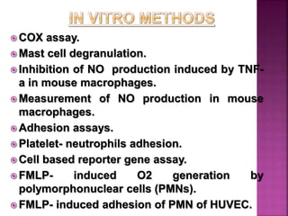 COX assay.
 Mast cell degranulation.
 Inhibition of NO production induced by TNF-
a in mouse macrophages.
 Measurement of NO production in mouse
macrophages.
 Adhesion assays.
 Platelet- neutrophils adhesion.
 Cell based reporter gene assay.
 FMLP- induced O2 generation by
polymorphonuclear cells (PMNs).
 FMLP- induced adhesion of PMN of HUVEC.
 