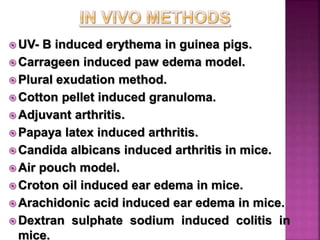  UV- B induced erythema in guinea pigs.
 Carrageen induced paw edema model.
 Plural exudation method.
 Cotton pellet induced granuloma.
 Adjuvant arthritis.
 Papaya latex induced arthritis.
 Candida albicans induced arthritis in mice.
 Air pouch model.
 Croton oil induced ear edema in mice.
 Arachidonic acid induced ear edema in mice.
 Dextran sulphate sodium induced colitis in
mice.
 