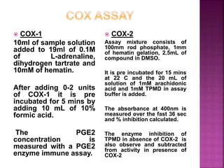  COX-1
10ml of sample solution
added to 19ml of 0.1M
of L-adrenaline,
dihydrogen tartrate and
10mM of hematin.
After adding 0-2 units
of COX-1 it is pre
incubated for 5 mins by
adding 10 mL of 10%
formic acid.
The PGE2
concentration is
measured with a PGE2
enzyme immune assay.
 COX-2
Assay mixture consists of
100mm rod phosphate, 1mm
of hematin gelation, 2.5mL of
compound in DMSO.
It is pre incubated for 15 mins
at 22 C and the 20 mL of
solution of 1mM arachidonic
acid and 1mM TPMD in assay
buffer is added.
The absorbance at 400nm is
measured over the fast 36 sec
and % inhibition calculated.
The enzyme inhibition of
TPMD in absence of COX-2 is
also observe and subtracted
from activity in presence of
COX-2
 