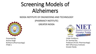 Screening Models of
Alzheimers
NOIDA INSTITUTE OF ENGINEERING AND TECHNOLOGY
(PHARMACY INSTITUTE)
GREATER NOIDA
Presented By:
Archna Singh
M.Pharm (Pharmacology)
PTSM-1
Under Guidance:
Dr. Saumya Das
Professor (H.O.D. Pharmacology)
NIET (Pharmacy Institute)
Greater Noida
 