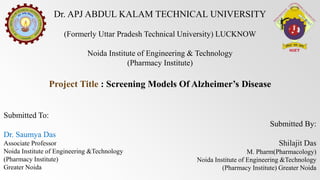 Dr. APJ ABDUL KALAM TECHNICAL UNIVERSITY
(Formerly Uttar Pradesh Technical University) LUCKNOW
Noida Institute of Engineering & Technology
(Pharmacy Institute)
Project Title : Screening Models Of Alzheimer’s Disease
Submitted To:
Dr. Saumya Das
Associate Professor
Noida Institute of Engineering &Technology
(Pharmacy Institute)
Greater Noida
Submitted By:
Shilajit Das
M. Pharm(Pharmacology)
Noida Institute of Engineering &Technology
(Pharmacy Institute) Greater Noida
 