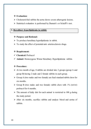 10
 Evaluation:
 Cholesterol-fed rabbits the aorta shows severe atherogenic lesions.
 Statistical evaluation is performed by Dunnett`s or Schefft’s test.
3. Hereditary hyperlipidemia in rabbit:
 Purpose and Rational:
 To produce hereditary hyperlipidemia in rabbit.
 To study the effect of potential anti- arteriosclerosis drugs.
 Requirement:
 Chemical: Probucol
 Animal: Homozygous Wistar Hereditary Hyperlipidemic rabbits
 Procedure:
 At two month of age, 8 rabbits are divided into 2 groups (group A and
group B) having 2 male and 2 female rabbits in each group.
 Group A (two males and two female) are feed standard rabbit chow for
six months.
 Group B (two males and two female) rabbit chow with 1% (wt/wt)
probucol for 6 months.
 The amount of daily diet for each animal is restricted to 100 g during
the study period.
 After six months, sacrifice rabbits and analyze blood and aortas of
rabbits.
 
