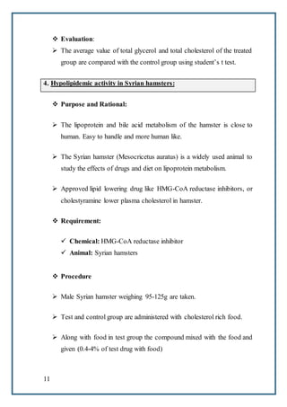 11
 Evaluation:
 The average value of total glycerol and total cholesterol of the treated
group are compared with the control group using student’s t test.
4. Hypolipidemic activity in Syrian hamsters:
 Purpose and Rational:
 The lipoprotein and bile acid metabolism of the hamster is close to
human. Easy to handle and more human like.
 The Syrian hamster (Mesocricetus auratus) is a widely used animal to
study the effects of drugs and diet on lipoprotein metabolism.
 Approved lipid lowering drug like HMG-CoA reductase inhibitors, or
cholestyramine lower plasma cholesterol in hamster.
 Requirement:
 Chemical: HMG-CoA reductase inhibitor
 Animal: Syrian hamsters
 Procedure
 Male Syrian hamster weighing 95-125g are taken.
 Test and control group are administered with cholesterol rich food.
 Along with food in test group the compound mixed with the food and
given (0.4-4% of test drug with food)
 