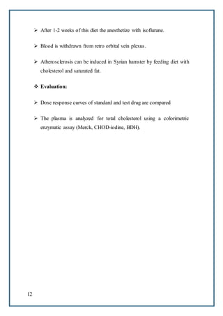 12
 After 1-2 weeks of this diet the anesthetize with isoflurane.
 Blood is withdrawn from retro orbital vein plexus.
 Atherosclerosis can be induced in Syrian hamster by feeding diet with
cholesterol and saturated fat.
 Evaluation:
 Dose response curves of standard and test drug are compared
 The plasma is analyzed for total cholesterol using a colorimetric
enzymatic assay (Merck, CHOD-iodine, BDH).
 