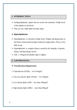 2
1. INTRODUCTION:
 Antihyperlipidemic agents that are used in the treatment of high levels
of fats (lipids) in the blood.
 They are also called lipid lowering drugs.
 Hyperlipidemia:
 Hyperlipidemia is a disorder of high levels of lipids and lipoproteins in
the blood, characterized byhigh cholesterol, triglycerides (TGs), orlow
HDL levels.
 Hyperlipidemia is complex disease caused by the interplay of genetic,
dietary and physiologic factors
 LDL ≥ 130mg/dl (borderline high or higher)
2. LIPOPROTEINS:
 Classificationoflipoproteins:
1. Chylomicrons (ULDL) – 0 to 0.4mg/dl
2. Very low-density lipids (VLDL) – 2 to 30mg/dl
3. Low density lipids (LDL) – less than 100mg/dl
4. High density lipids (HDL) – more than 60mg/dl
 