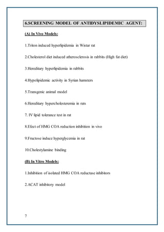 7
6.SCREENING MODEL OF ANTIDYSLIPIDEMIC AGENT:
(A) In Vivo Models:
1.Triton induced hyperlipidemia in Wistar rat
2.Cholesterol diet induced atherosclerosis in rabbits (High fat diet)
3.Hereditary hyperlipidemia in rabbits
4.Hypolipidemic activity in Syrian hamsters
5.Transgenic animal model
6.Hereditary hypercholesteremia in rats
7. IV lipid tolerance test in rat
8.Efect of HMG COA reduction inhibition in vivo
9.Fructose induce hyperglycemia in rat
10.Cholestylamine binding
(B) In Vitro Models:
1.Inhibition of isolated HMG COA reductase inhibitors
2.ACAT inhibitory model
 
