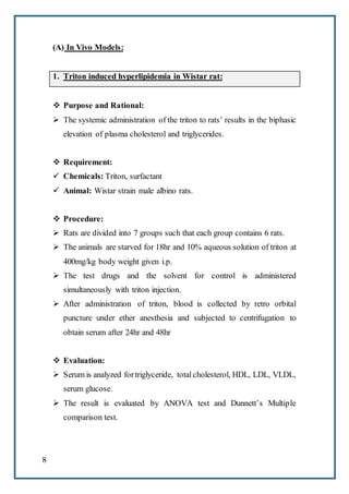 8
(A) In Vivo Models:
1. Triton induced hyperlipidemia in Wistar rat:
 Purpose and Rational:
 The systemic administration of the triton to rats’ results in the biphasic
elevation of plasma cholesterol and triglycerides.
 Requirement:
 Chemicals: Triton, surfactant
 Animal: Wistar strain male albino rats.
 Procedure:
 Rats are divided into 7 groups such that each group contains 6 rats.
 The animals are starved for 18hr and 10% aqueous solution of triton at
400mg/kg body weight given i.p.
 The test drugs and the solvent for control is administered
simultaneously with triton injection.
 After administration of triton, blood is collected by retro orbital
puncture under ether anesthesia and subjected to centrifugation to
obtain serum after 24hr and 48hr
 Evaluation:
 Serum is analyzed fortriglyceride, totalcholesterol, HDL, LDL, VLDL,
serum glucose.
 The result is evaluated by ANOVA test and Dunnett’s Multiple
comparison test.
 