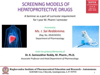 RIPER
AUTONOMOUS
NAAC &
NBA (UG)
SIRO- DSIR
Raghavendra Institute of Pharmaceutical Education and Research - Autonomous
K.R.Palli Cross, Chiyyedu, Anantapuramu, A. P- 515721 1
A Seminar as a part of curricular requirement
for I year M. Pharm I semester
Presented by
Ms. I. Sai Reddemma.
(Reg. No. 20L81S0101)
Department of Pharmacology
Under the guidance/Mentorship of
Dr. K. Somasekhar Reddy. M. Pharm., Ph.D.
Associate Professor and Head Department of Pharmacology.
SCREENING MODELS OF
HEPATOPROTECTIVE DRUGS
 