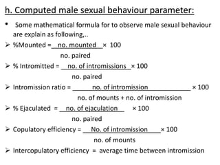 h. Computed male sexual behaviour parameter:
• Some mathematical formula for to observe male sexual behaviour
are explain as following,..
 %Mounted = no. mounted × 100
no. paired
 % Intromitted = no. of intromissions × 100
no. paired
 Intromission ratio = no. of intromission × 100
no. of mounts + no. of intromission
 % Ejaculated = no. of ejaculation × 100
no. paired
 Copulatory efficiency = No. of intromission × 100
no. of mounts
 Intercopulatory efficiency = average time between intromission
 