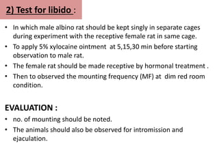2) Test for libido :
• In which male albino rat should be kept singly in separate cages
during experiment with the receptive female rat in same cage.
• To apply 5% xylocaine ointment at 5,15,30 min before starting
observation to male rat.
• The female rat should be made receptive by hormonal treatment .
• Then to observed the mounting frequency (MF) at dim red room
condition.
EVALUATION :
• no. of mounting should be noted.
• The animals should also be observed for intromission and
ejaculation.
 