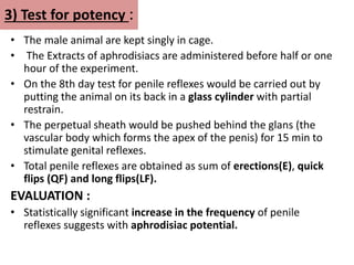 3) Test for potency :
• The male animal are kept singly in cage.
• The Extracts of aphrodisiacs are administered before half or one
hour of the experiment.
• On the 8th day test for penile reflexes would be carried out by
putting the animal on its back in a glass cylinder with partial
restrain.
• The perpetual sheath would be pushed behind the glans (the
vascular body which forms the apex of the penis) for 15 min to
stimulate genital reflexes.
• Total penile reflexes are obtained as sum of erections(E), quick
flips (QF) and long flips(LF).
EVALUATION :
• Statistically significant increase in the frequency of penile
reflexes suggests with aphrodisiac potential.
 