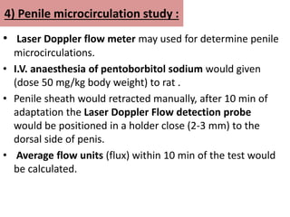 4) Penile microcirculation study :
• Laser Doppler flow meter may used for determine penile
microcirculations.
• I.V. anaesthesia of pentoborbitol sodium would given
(dose 50 mg/kg body weight) to rat .
• Penile sheath would retracted manually, after 10 min of
adaptation the Laser Doppler Flow detection probe
would be positioned in a holder close (2-3 mm) to the
dorsal side of penis.
• Average flow units (flux) within 10 min of the test would
be calculated.
 