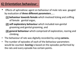 6) Orientation behaviour :
• Effects of aphrodisiac agent on behaviour of male rats was gauged
by evaluation of three different parameters ,….
(1) behaviour towards female which involved licking and sniffing
of female genital organ,
(2) self exploratory behaviour which included non-genital
grooming and genital grooming, and
(3) general behaviour which comprised of exploration, rearing and
climbing.
• The behaviour of rats was digitally recorded by using camera.
• The number of episodes of each of the behaviour parameters
would be counted. Scoring is based on the episodes performed by
the rats and every episode has certain points.
 