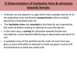7) Determination of hesitation time & attraction
towards female:
• A female rat was placed in a cage which had a wooden barrier of 15
cm separating male and female compartments which could be
passed by a motivated male rat.
• The hesitation time was recorded as the time (in sec) required by
the male rat before making an attempt to cross the barrier.
• In the same way, a scoring for attraction towards female was
recorded by a score between 0-5 during an observation period of 15
min.
• A complete cross of the partition by the male rat each time was
given a score of 5 while an attempt to climb was given a score of 2
and disinterest to climb was rated as 0.
 