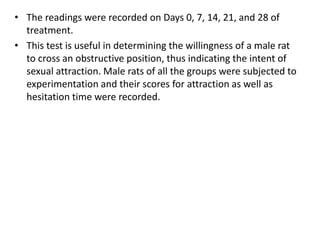 • The readings were recorded on Days 0, 7, 14, 21, and 28 of
treatment.
• This test is useful in determining the willingness of a male rat
to cross an obstructive position, thus indicating the intent of
sexual attraction. Male rats of all the groups were subjected to
experimentation and their scores for attraction as well as
hesitation time were recorded.
 