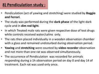 8) Pendiculation study :
• Pendiculation (act of yawing and stretching) were studied by Baggio
and Ferrari.
• The study was performed during the dark phase of the light-dark
cycle and in dim red light.
• In which Treated male rats were given respective dose of test drugs
while controls received water/saline only.
• The rats then placed individually in a wooden observation chamber
with a glass and remained undisturbed during observation period.
• Yawing and stretching were counted by video recorder observation
and not more than one rat was observed simultaneously.
• The occurrence of Pendiculation was recorded for animals
responding during a 1h observation period on day 0 and day 14 of
treatment. Each rat was used only once.
 