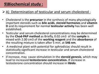 9)Biochemical study :
 A) Determination of testicular and serum cholesterol :
• Cholesterol is the precursor in the synthesis of many physiologically
important steroids such as bile acids, steroid hormones and vitamin
D and its requirement for normal testicular activity has been well
established.
• Testicular and serum cholesterol concentrations may be determined
by the Chod-PAP method as Briefly, 0.02 cm3 of the sample is
mixed with 2.00 cm3 of the working reagent and the absorbance of
the resulting mixture is taken after 5 min. at 546 nm.
• A medicinal plant with potential for aphrodisiac should result in
statistically significant increase in testicular and serum cholesterol
concentration.
• if increase, may cause stimulation in the steroid genesis, which may
lead to increased testosterone concentration. If increase in
testosterone concentration should increase in libido.
 