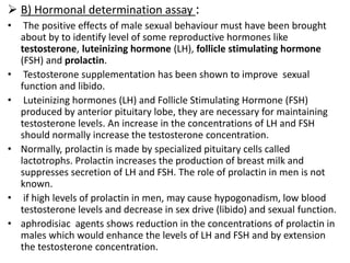  B) Hormonal determination assay :
• The positive effects of male sexual behaviour must have been brought
about by to identify level of some reproductive hormones like
testosterone, luteinizing hormone (LH), follicle stimulating hormone
(FSH) and prolactin.
• Testosterone supplementation has been shown to improve sexual
function and libido.
• Luteinizing hormones (LH) and Follicle Stimulating Hormone (FSH)
produced by anterior pituitary lobe, they are necessary for maintaining
testosterone levels. An increase in the concentrations of LH and FSH
should normally increase the testosterone concentration.
• Normally, prolactin is made by specialized pituitary cells called
lactotrophs. Prolactin increases the production of breast milk and
suppresses secretion of LH and FSH. The role of prolactin in men is not
known.
• if high levels of prolactin in men, may cause hypogonadism, low blood
testosterone levels and decrease in sex drive (libido) and sexual function.
• aphrodisiac agents shows reduction in the concentrations of prolactin in
males which would enhance the levels of LH and FSH and by extension
the testosterone concentration.
 
