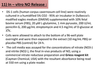 11) In – vitro NO Release :
• DS-1 cells (human corpus cavernosum cell line) were routinely
cultured in a humidified 5% CO2 - 95% air incubator in Dulbecco’s
modified eagles medium (DMEM) supplemented with 10% fetal
bovine serum (FBS), 20 µM L-glutamine, 1 mm pyruvate, 200 U/mL
penicillin G, 200 µg/mL streptomycin and 4.5 mg/mL of D-glucose at
37̊c.
• Cells were allowed to attach to the bottom of a 96-well plate
overnight and were then exposed to the extract (10 mg/mL PBS) or
placebo PBS (control) for 24 h.
• The cell media was assayed for the concentrations of nitrate (NO3-)
and nitrite (NO2-), the final in-vivo products of NO, using a
commercial nitrate reductase preparation and Griess reagent kit
(Cayman Chemical, USA) with the resultant absorbance being read
at 550 nm using a plate reader.
 