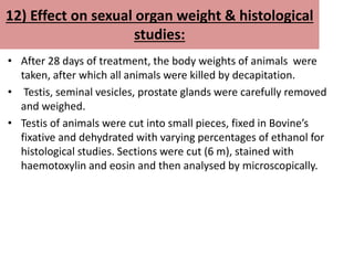 12) Effect on sexual organ weight & histological
studies:
• After 28 days of treatment, the body weights of animals were
taken, after which all animals were killed by decapitation.
• Testis, seminal vesicles, prostate glands were carefully removed
and weighed.
• Testis of animals were cut into small pieces, fixed in Bovine’s
fixative and dehydrated with varying percentages of ethanol for
histological studies. Sections were cut (6 m), stained with
haemotoxylin and eosin and then analysed by microscopically.
 