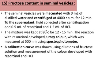 15) Fructose content in seminal vesicles :
• The seminal vesicles were macerated with 3 mL of
distilled water and centrifuged at 4000 r.p.m. for 12 min.
To the supernatant, fluid collected after centrifugation
add 0.5 mL of resorcinol and 1.5 mL of HCl.
• The mixture was kept at 80 ̊c for 12 - 15 min. The reaction
with resorcinol developed a rosy colour, which was
measured at 500 nm using spectrophotometer.
• A calibration curve was drawn using dilutions of fructose
solution and measurement of the colour developed with
resorcinol and HCL.
 