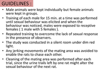 GUIDELINES :
• Male animals were kept individually but female animals
were kept in groups.
• Training of each male for 15 min. at a time was performed
until sexual behaviour was elicited and when the
behaviour was noticed, males were exposed to receptive
females ( 1 male with 5 females ).
• Repeated training to overcome the lack of sexual response
in the presence of observers.
• The study was conducted in a silent room under dim red
light.
• Any jerking movements of the mating area was avoided to
enable the rats to chase each other.
• Cleaning of the mating area was performed after each
trial, since the urine trails left by one rat might alter the
sexual behaviour of the next rat.
 