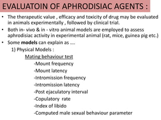 EVALUATOIN OF APHRODISIAC AGENTS :
• The therapeutic value , efficacy and toxicity of drug may be evaluated
in animals experimentally , followed by clinical trial.
• Both in- vivo & in - vitro animal models are employed to assess
aphrodisiac activity in experimental animal (rat, mice, guinea pig etc.)
• Some models can explain as ….
1) Physical Models :
Mating behaviour test
-Mount frequency
-Mount latency
-Intromission frequency
-Intromission latency
-Post ejaculatory interval
-Copulatory rate
-Index of libido
-Computed male sexual behaviour parameter
 
