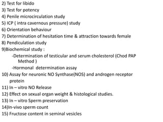 2) Test for libido
3) Test for potency
4) Penile microcirculation study
5) ICP ( intra cavernous pressure) study
6) Orientation behaviour
7) Determination of hesitation time & attraction towards female
8) Pendiculation study
9)Biochemical study :
-Determination of testicular and serum cholesterol (Chod PAP
Method )
-Hormonal determination assay
10) Assay for neuronic NO Synthase(NOS) and androgen receptor
protein
11) In – vitro NO Release
12) Effect on sexual organ weight & histological studies.
13) In – vitro Sperm preservation
14)In-vivo sperm count
15) Fructose content in seminal vesicles
 