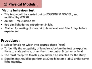 1) Physical Models :
Mating behaviour test :
• This test would be carried out by KOLODNY & GOVIER , and
modified by WALSH.
• Animal – male albino rat
• Red dim light during experiment in lab.
• Trained for mating of male rat to female at least 3 to 6 days before
experiment.
Procedure :
o Select female rat which into oestrus phase (heat)
o To identify the receptivity of female rat before the test by exposing
them to male animals, other then the control & test rat animal.
o The most receptive females should then be selected for the study.
o Experiment should be perform at 20:oo h in same lab & under same
light intensity.
 