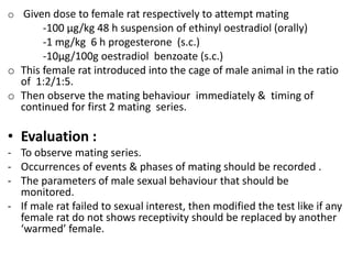 o Given dose to female rat respectively to attempt mating
-100 µg/kg 48 h suspension of ethinyl oestradiol (orally)
-1 mg/kg 6 h progesterone (s.c.)
-10µg/100g oestradiol benzoate (s.c.)
o This female rat introduced into the cage of male animal in the ratio
of 1:2/1:5.
o Then observe the mating behaviour immediately & timing of
continued for first 2 mating series.
• Evaluation :
- To observe mating series.
- Occurrences of events & phases of mating should be recorded .
- The parameters of male sexual behaviour that should be
monitored.
- If male rat failed to sexual interest, then modified the test like if any
female rat do not shows receptivity should be replaced by another
‘warmed’ female.
 