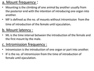 a. Mount frequency :
• Mounting is the climbing of one animal by another usually from
the posterior end with the intention of introducing one organ into
another.
• MF is defined as the no. of mounts without intromission from the
time of introduction of the female until ejaculation.
b. Mount latency :
• ML is the time interval between the introduction of the female and
the first mount by the male.
c. Intromission frequency :
• Intromission is the introduction of one organ or part into another.
• IF is the no. of intromission from the time of introduction of
female until ejaculation.
 