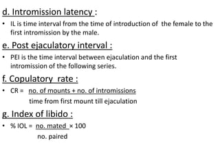 d. Intromission latency :
• IL is time interval from the time of introduction of the female to the
first intromission by the male.
e. Post ejaculatory interval :
• PEI is the time interval between ejaculation and the first
intromission of the following series.
f. Copulatory rate :
• CR = no. of mounts + no. of intromissions
time from first mount till ejaculation
g. Index of libido :
• % IOL = no. mated × 100
no. paired
 