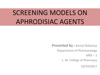 SCREENING MODELS ON
APHRODISIAC AGENTS
Presented by : Komal Dobariya
Department of Pharmacology
MPS – 1
L. M. College of Pharmacy
10/10/2017
 
