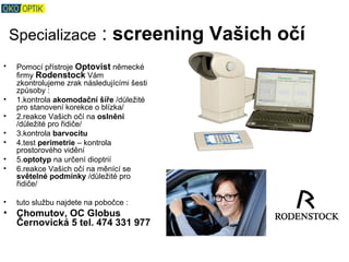 Specializace             : screening Vašich očí
•    Pomocí přístroje Optovist německé
     firmy Rodenstock Vám
     zkontrolujeme zrak následujícími šesti
     způsoby :
•    1.kontrola akomodační šíře /důležité
     pro stanovení korekce o blízka/
•    2.reakce Vašich očí na oslnění
     /důležité pro řidiče/
•    3.kontrola barvocitu
•    4.test perimetrie – kontrola
     prostorového vidění
•    5.optotyp na určení dioptrií
•    6.reakce Vašich očí na měnící se
     světelné podmínky /důležité pro
     řidiče/

•    tuto službu najdete na pobočce :
•    Chomutov, OC Globus
     Černovická 5 tel. 474 331 977
 