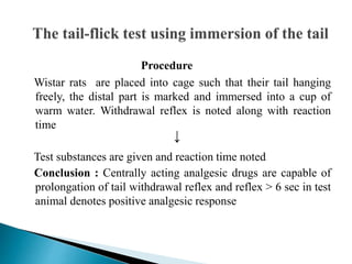Procedure
Wistar rats are placed into cage such that their tail hanging
freely, the distal part is marked and immersed into a cup of
warm water. Withdrawal reflex is noted along with reaction
time
Test substances are given and reaction time noted
Conclusion : Centrally acting analgesic drugs are capable of
prolongation of tail withdrawal reflex and reflex > 6 sec in test
animal denotes positive analgesic response
↓
 