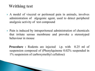  A model of visceral or peritoneal pain in animals, involves
administration of algogenic agent, used to detect peripheral
analgesic activity of test compound
 Pain is induced by intraperitoneal administration of chemicals
that irritate serous membrane and provoke a stereotyped
behaviour in mouse
Procedure : Rodents are injected i.p. with 0.25 ml of
suspension composed of (Phenylquinone 0.02% suspended in
1% suspension of carboxymethyl cellulose)
 