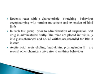  Rodents react with a characteristic stretching behaviour
accompanying with turning movement and extension of hind
limb
 In each test group prior to administration of suspension, test
drug is administered orally. The mice are placed individually
into glass chambers and no. of writhes are recorded for 10min
in each
 Acetic acid, acetylcholine, bradykinin, prostaglandin E1 are
several other chemicals give rise to writhing behaviour
 