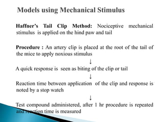 Haffner’s Tail Clip Method: Nociceptive mechanical
stimulus is applied on the hind paw and tail
Procedure : An artery clip is placed at the root of the tail of
the mice to apply noxious stimulus
↓
A quick response is seen as biting of the clip or tail
↓
Reaction time between application of the clip and response is
noted by a stop watch
↓
Test compound administered, after 1 hr procedure is repeated
and reaction time is measured
 