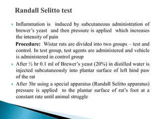  Inflammation is induced by subcutaneous administration of
brewer’s yeast and then pressure is applied which increases
the intensity of pain
Procedure: Wistar rats are divided into two groups – test and
control. In test group, test agents are administered and vehicle
is administered in control group
 After ½ hr 0.1 ml of Brewer’s yeast (20%) in distilled water is
injected subcutaneously into plantar surface of left hind paw
of the rat
 After 3hr using a special apparatus (Randall Selitto apparatus)
pressure is applied to the plantar surface of rat’s foot at a
constant rate until animal struggle
 