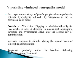  For experimental study of painful peripheral neuropathies in
patients, hyperalgesia induced by Vincristine in the rat
provides a good model
Procedure : Vincristine 100μg/kg is administered daily for
two weeks in rats. A decrease in mechanical nociception
threshold and hyperalgesia occur after the second day of
administration
Increased response to stimuli during the second week of
Vincristine administration
Responses gradually return to baseline following
discontinuation of treatment
 