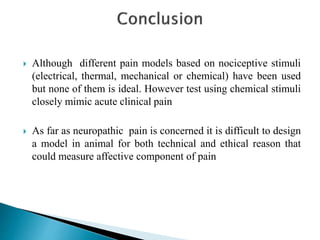  Although different pain models based on nociceptive stimuli
(electrical, thermal, mechanical or chemical) have been used
but none of them is ideal. However test using chemical stimuli
closely mimic acute clinical pain
 As far as neuropathic pain is concerned it is difficult to design
a model in animal for both technical and ethical reason that
could measure affective component of pain
 