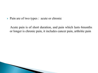  Pain are of two types : acute or chronic
Acute pain is of short duration, and pain which lasts 6months
or longer is chronic pain, it includes cancer pain, arthritic pain
 