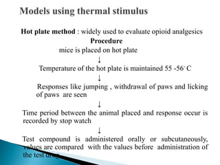 Hot plate method : widely used to evaluate opioid analgesics
Procedure
mice is placed on hot plate
↓
Temperature of the hot plate is maintained 55 -56◦ C
↓
Responses like jumping , withdrawal of paws and licking
of paws are seen
↓
Time period between the animal placed and response occur is
recorded by stop watch
↓
Test compound is administered orally or subcutaneously,
values are compared with the values before administration of
the test drug
 