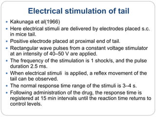 Electrical stimulation of tail
 Kakunaga et al(1966)
 Here electrical stimuli are delivered by electrodes placed s.c.
in mice tail.
 Positive electrode placed at proximal end of tail.
 Rectangular wave pulses from a constant voltage stimulator
at an intensity of 40–50 V are applied.
 The frequency of the stimulation is 1 shock/s, and the pulse
duration 2.5 ms.
 When electrical stimuli is applied, a reflex movement of the
tail can be observed.
 The normal response time range of the stimuli is 3–4 s.
 Following administration of the drug, the response time is
registered at 15 min intervals until the reaction time returns to
control levels.
 