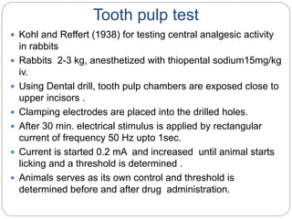 Tooth pulp test
 Kohl and Reffert (1938) for testing central analgesic activity
in rabbits
 Rabbits 2-3 kg, anesthetized with thiopental sodium15mg/kg
iv.
 Using Dental drill, tooth pulp chambers are exposed close to
upper incisors .
 Clamping electrodes are placed into the drilled holes.
 After 30 min. electrical stimulus is applied by rectangular
current of frequency 50 Hz upto 1sec.
 Current is started 0.2 mA and increased until animal starts
licking and a threshold is determined .
 Animals serves as its own control and threshold is
determined before and after drug administration.
 