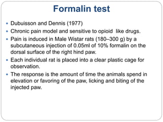 Formalin test
 Dubuisson and Dennis (1977)
 Chronic pain model and sensitive to opioid like drugs.
 Pain is induced in Male Wistar rats (180–300 g) by a
subcutaneous injection of 0.05ml of 10% formalin on the
dorsal surface of the right hind paw.
 Each individual rat is placed into a clear plastic cage for
observation.
 The response is the amount of time the animals spend in
elevation or favoring of the paw, licking and biting of the
injected paw.
 